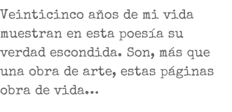 Veinticinco años de mi vida muestran en esta poesía su verdad escondida. Son, más que una obra de arte, estas páginas obra de vida…